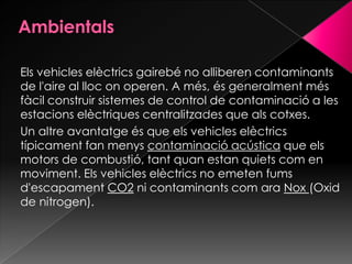 Els vehicles elèctrics gairebé no alliberen contaminants
de l'aire al lloc on operen. A més, és generalment més
fàcil construir sistemes de control de contaminació a les
estacions elèctriques centralitzades que als cotxes.
Un altre avantatge és que els vehicles elèctrics
típicament fan menys contaminació acústica que els
motors de combustió, tant quan estan quiets com en
moviment. Els vehicles elèctrics no emeten fums
d'escapament CO2 ni contaminants com ara Nox (Oxid
de nitrogen).
 