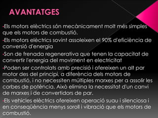 •Els motors elèctrics són mecànicament molt més simples
que els motors de combustió.
•Els motors elèctrics sovint assoleixen el 90% d'eficiència de
conversió d'energia
•Son de frenada regenerativa que tenen la capacitat de
convertir l'energia del moviment en electricitat
•Poden ser controlats amb precisió i ofereixen un alt par
motor des del principi, a diferència dels motors de
combustió, i no necessiten múltiples marxes per a assolir les
corbes de potència. Això elimina la necessitat d'un canvi
de marxes i de convertidors de par.
•Els vehicles elèctrics ofereixen operació suau i silenciosa i
en conseqüència menys soroll i vibració que els motors de
combustió.
 