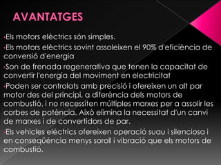 •Els motors elèctrics són simples.
•Els motors elèctrics sovint assoleixen el 90% d'eficiència de
conversió d'energia
•Son de frenada regenerativa que tenen la capacitat de
convertir l'energia del moviment en electricitat
•Poden ser controlats amb precisió i ofereixen un alt par
motor des del principi, a diferència dels motors de
combustió, i no necessiten múltiples marxes per a assolir les
corbes de potència. Això elimina la necessitat d'un canvi
de marxes i de convertidors de par.
•Els vehicles elèctrics ofereixen operació suau i silenciosa i
en conseqüència menys soroll i vibració que els motors de
combustió.
 