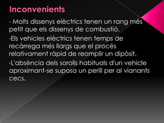 • Molts dissenys elèctrics tenen un rang més
petit que els dissenys de combustió.
•Els vehicles elèctrics tenen temps de
recàrrega més llargs que el procés
relativament ràpid de reomplir un dipòsit.
•L'absència dels sorolls habituals d'un vehicle
aproximant-se suposa un perill per al vianants
cecs.
 