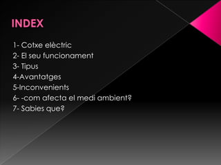 1- Cotxe elèctric
2- El seu funcionament
3- Tipus
4-Avantatges
5-Inconvenients
6- -com afecta el medi ambient?
7- Sabies que?
 