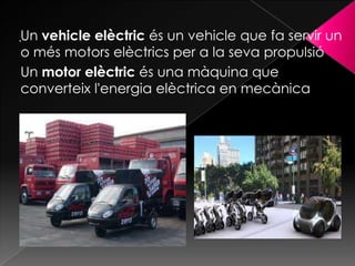 Un vehicle elèctric és un vehicle que fa servir un
o més motors elèctrics per a la seva propulsió
Un motor elèctric és una màquina que
converteix l'energia elèctrica en mecànica
 