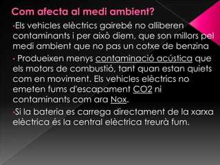 •Els vehicles elèctrics gairebé no alliberen
contaminants i per això diem, que son millors pel
medi ambient que no pas un cotxe de benzina
• Produeixen menys contaminació acústica que
els motors de combustió, tant quan estan quiets
com en moviment. Els vehicles elèctrics no
emeten fums d'escapament CO2 ni
contaminants com ara Nox.
•Si la bateria es carrega directament de la xarxa
elèctrica és la central elèctrica treurà fum.
 