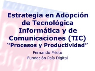 Estrategia en Adopción de Tecnológica Informática y de Comunicaciones (TIC) “Procesos y Productividad” Fernando Prieto Fundación País Digital 