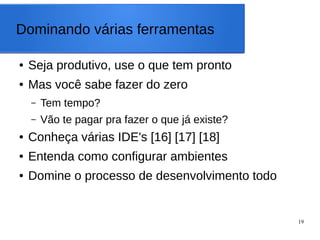 19
Dominando várias ferramentas
● Seja produtivo, use o que tem pronto
● Mas você sabe fazer do zero
– Tem tempo?
– Vão te pagar pra fazer o que já existe?
● Conheça várias IDE's [16] [17] [18]
● Entenda como configurar ambientes
● Domine o processo de desenvolvimento todo
 