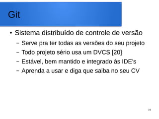 22
Git
● Sistema distribuído de controle de versão
– Serve pra ter todas as versões do seu projeto
– Todo projeto sério usa um DVCS [20]
– Estável, bem mantido e integrado às IDE's
– Aprenda a usar e diga que sabe no seu CV
 