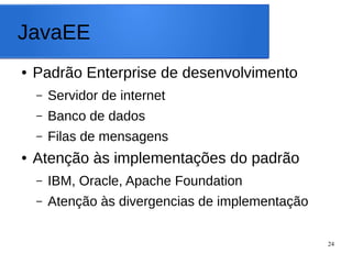 24
JavaEE
● Padrão Enterprise de desenvolvimento
– Servidor de internet
– Banco de dados
– Filas de mensagens
● Atenção às implementações do padrão
– IBM, Oracle, Apache Foundation
– Atenção às divergencias de implementação
 