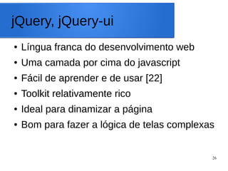 26
jQuery, jQuery-ui
● Língua franca do desenvolvimento web
● Uma camada por cima do javascript
● Fácil de aprender e de usar [22]
● Toolkit relativamente rico
● Ideal para dinamizar a página
● Bom para fazer a lógica de telas complexas
 