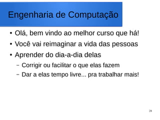 28
Engenharia de Computação
● Olá, bem vindo ao melhor curso que há!
● Você vai reimaginar a vida das pessoas
● Aprender do dia-a-dia delas
– Corrigir ou facilitar o que elas fazem
– Dar a elas tempo livre... pra trabalhar mais!
 