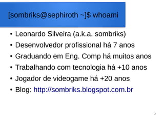 3
[sombriks@sephiroth ~]$ whoami
● Leonardo Silveira (a.k.a. sombriks)
● Desenvolvedor profissional há 7 anos
● Graduando em Eng. Comp há muitos anos
● Trabalhando com tecnologia há +10 anos
● Jogador de videogame há +20 anos
● Blog: http://sombriks.blogspot.com.br
 