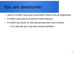 37
You are awesome!
● Você é a melhor coisa que já aconteceu neste curso de engenharia
● A melhor coisa que já aconteceu nesta empresa
● O melhor que existe na vida das pessoas que você conhece
– E na vida das que você não conhece também!
 
