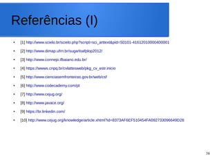 38
Referências (I)
● [1] http://www.scielo.br/scielo.php?script=sci_arttext&pid=S0101-41612010000400001
● [2] http://www.dimap.ufrn.br/sugarloafplop2012/
● [3] http://www.connepi.ifbaiano.edu.br/
● [4] https://wwws.cnpq.br/cvlattesweb/pkg_cv_estr.inicio
● [5] http://www.cienciasemfronteiras.gov.br/web/csf
● [6] http://www.codecademy.com/pt
● [7] http://www.cejug.org/
● [8] http://www.javace.org/
● [9] https://br.linkedin.com/
● [10] http://www.cejug.org/knowledge/article.xhtml?id=8373AF6EF510454FA092733096649D28
 