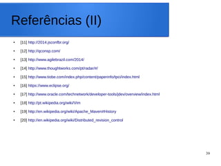 39
Referências (II)
● [11] http://2014.jsconfbr.org/
● [12] http://qconsp.com/
● [13] http://www.agilebrazil.com/2014/
● [14] http://www.thoughtworks.com/pt/radar/#/
● [15] http://www.tiobe.com/index.php/content/paperinfo/tpci/index.html
● [16] https://www.eclipse.org/
● [17] http://www.oracle.com/technetwork/developer-tools/jdev/overview/index.html
● [18] http://pt.wikipedia.org/wiki/Vim
● [19] http://en.wikipedia.org/wiki/Apache_Maven#History
● [20] http://en.wikipedia.org/wiki/Distributed_revision_control
 