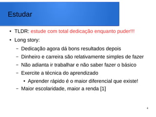 4
Estudar
● TLDR: estude com total dedicação enquanto puder!!!
● Long story:
– Dedicação agora dá bons resultados depois
– Dinheiro e carreira são relativamente simples de fazer
– Não adianta ir trabalhar e não saber fazer o básico
– Exercite a técnica do aprendizado
● Aprender rápido é o maior diferencial que existe!
– Maior escolaridade, maior a renda [1]
 