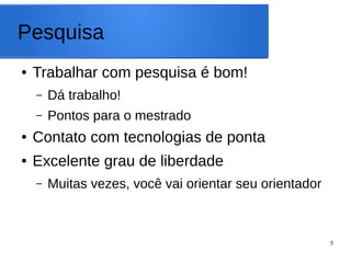 5
Pesquisa
● Trabalhar com pesquisa é bom!
– Dá trabalho!
– Pontos para o mestrado
● Contato com tecnologias de ponta
● Excelente grau de liberdade
– Muitas vezes, você vai orientar seu orientador
 