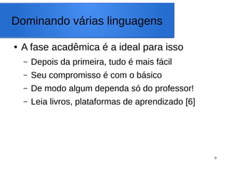 9
Dominando várias linguagens
● A fase acadêmica é a ideal para isso
– Depois da primeira, tudo é mais fácil
– Seu compromisso é com o básico
– De modo algum dependa só do professor!
– Leia livros, plataformas de aprendizado [6]
 