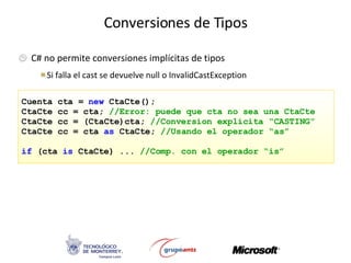 Conversiones de Tipos C# no permite conversiones implícitas de tipos Si falla el cast se devuelve null o InvalidCastException Cuenta cta =  new  CtaCte(); CtaCte cc = cta;  //Error: puede que cta no sea una CtaCte CtaCte cc = (CtaCte)cta;  //Conversion explicita “CASTING” CtaCte cc = cta  as  CtaCte;  //Usando el operador “as” if  (cta  is  CtaCte) ...  //Comp. con el operador “is” 