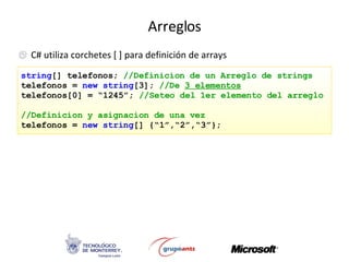 Arreglos C# utiliza corchetes [ ] para definición de arrays string [] telefonos;  //Definicion de un Arreglo de strings telefonos =  new   string [3];  //De  3 elementos telefonos[0] = “1245”;  //Seteo del 1er elemento del arreglo //Definicion y asignacion de una vez telefonos =  new   string [] {“1”,“2”,“3”}; 
