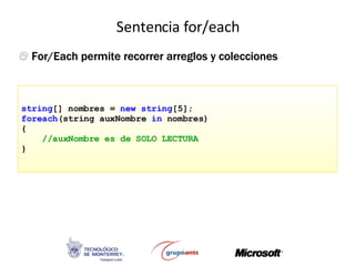 Sentencia for/each C#: usa la palabra foreach string [] nombres =  new   string [5]; foreach (string auxNombre  in  nombres) { //auxNombre es de SOLO LECTURA } For/Each permite recorrer arreglos y colecciones 