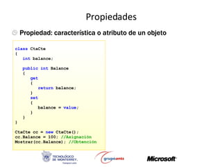 Propiedades C# Propiedad: característica o atributo de un objeto class  CtaCte { int  balance; public int  Balance { get { return  balance; } set { balance =  value ; } } } CtaCte cc =  new  CtaCte(); cc.Balance = 100;  //Asignación Mostrar(cc.Balance);  //Obtención 