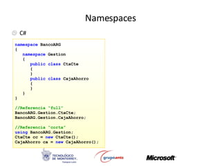 Namespaces C# namespace   BancoARG { namespace   Gestion { public class   CtaCte { } public class   CajaAhorro { } } } //Referencia “full” BancoARG.Gestion.CtaCte; BancoARG.Gestion.CajaAhorro; //Referencia “corta” using  BancoARG.Gestion; CtaCte cc =  new  CtaCte(); CajaAhorro ca =  new  CajaAhorro(); 