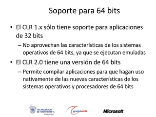 Soporte para 64 bits El CLR 1.x sólo tiene soporte para aplicaciones de 32 bits No aprovechan las características de los sistemas operativos de 64 bits, ya que se ejecutan emuladas El CLR 2.0 tiene una versión de 64 bits Permite compilar aplicaciones para que hagan uso nativamente de las nuevas características de los sistemas operativos y procesadores de 64 bits 