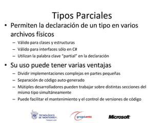 Tipos Parciales Permiten la declaración de un tipo en varios archivos físicos Válido para clases y estructuras  Válido para interfaces sólo en C# Utilizan la palabra clave “partial” en la declaración Su uso puede tener varias ventajas Dividir implementaciones complejas en partes pequeñas Separación de código auto-generado Mútiples desarrolladores pueden trabajar sobre distintas secciones del mismo tipo simultáneamente Puede facilitar el mantenimiento y el control de versiones de código 