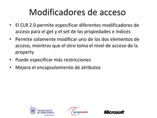 Modificadores de acceso  El CLR 2.0 permite especificar diferentes modificadores de acceso para el get y el set de las propiedades e índices Permite solamente modificar uno de los dos elementos de acceso, mientras que el otro toma el nivel de acceso de la property Puede especificar más restricciones Mejora el encapsulamiento de atributos 