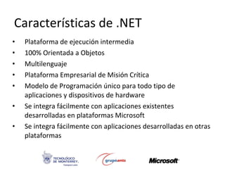 Características de .NET Plataforma de ejecución intermedia 100% Orientada a Objetos Multilenguaje Plataforma Empresarial de Misión Crítica Modelo de Programación único para todo tipo de aplicaciones y dispositivos de hardware Se integra fácilmente con aplicaciones existentes desarrolladas en plataformas Microsoft Se integra fácilmente con aplicaciones desarrolladas en otras plataformas 