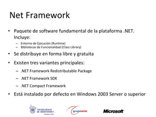 Net Framework Paquete de software fundamental de la plataforma .NET. Incluye: Entorno de Ejecución (Runtime) Bibliotecas de Funcionalidad (Class Library) Se distribuye en forma libre y gratuita Existen tres variantes principales: .NET Framework Redistributable Package .NET Framework SDK .NET Compact Framework  Está instalado por defecto en Windows 2003 Server o superior 