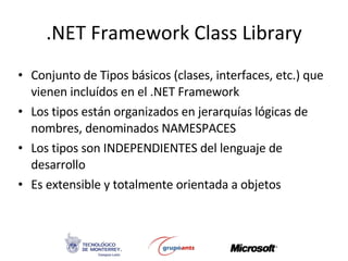 .NET Framework Class Library Conjunto de Tipos básicos (clases, interfaces, etc.) que vienen incluídos en el .NET Framework   Los tipos están organizados en jerarquías lógicas de nombres, denominados NAMESPACES Los tipos son INDEPENDIENTES del lenguaje de desarrollo Es extensible y totalmente orientada a objetos 