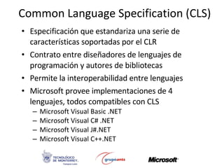 Common Language Specification (CLS) Especificación que estandariza una serie de características soportadas por el CLR Contrato entre diseñadores de lenguajes de programación y autores de bibliotecas Permite la interoperabilidad entre lenguajes Microsoft provee implementaciones de 4 lenguajes, todos compatibles con CLS Microsoft Visual Basic .NET Microsoft Visual C# .NET Microsoft Visual J#.NET Microsoft Visual C++.NET 