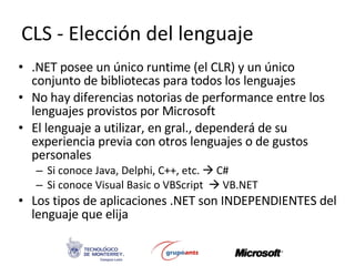 CLS - Elección del lenguaje .NET posee un único runtime (el CLR) y un único conjunto de bibliotecas para todos los lenguajes No hay diferencias notorias de performance entre los lenguajes provistos por Microsoft El lenguaje a utilizar, en gral., dependerá de su experiencia previa con otros lenguajes o de gustos personales Si conoce Java, Delphi, C++, etc.    C# Si conoce Visual Basic o VBScript    VB.NET Los tipos de aplicaciones .NET son INDEPENDIENTES del lenguaje que elija 