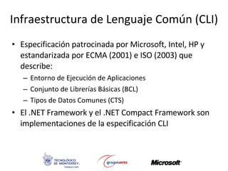 Infraestructura de Lenguaje Común (CLI) Especificación patrocinada por Microsoft, Intel, HP y estandarizada por ECMA (2001) e ISO (2003) que describe:  Entorno de Ejecución de Aplicaciones Conjunto de Librerías Básicas (BCL) Tipos de Datos Comunes (CTS) El .NET Framework y el .NET Compact Framework son implementaciones de la especificación CLI 