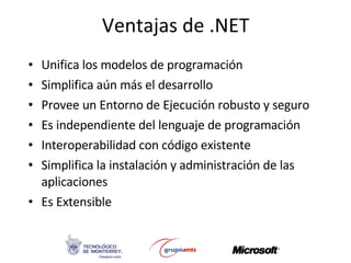 Ventajas de .NET Unifica los modelos de programación Simplifica aún más el desarrollo Provee un Entorno de Ejecución robusto y seguro Es independiente del lenguaje de programación Interoperabilidad con código existente Simplifica la instalación y administración de las aplicaciones Es Extensible 