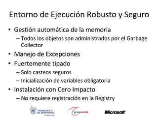 Entorno de Ejecución Robusto y Seguro Gestión automática de la memoria Todos los objetos son administrados por el Garbage Collector Manejo de Excepciones Fuertemente tipado Solo casteos seguros Inicialización de variables obligatoria Instalación con Cero Impacto No requiere registración en la Registry 