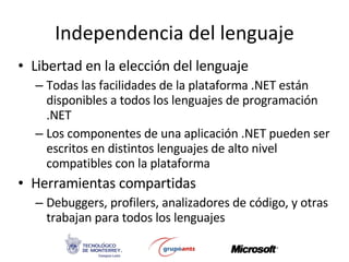 Independencia del lenguaje Libertad en la elección del lenguaje Todas las facilidades de la plataforma .NET están disponibles a todos los lenguajes de programación .NET Los componentes de una aplicación .NET pueden ser escritos en distintos lenguajes de alto nivel compatibles con la plataforma Herramientas compartidas Debuggers, profilers, analizadores de código, y otras trabajan para todos los lenguajes 