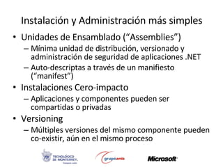 Instalación y Administración más simples Unidades de Ensamblado (“Assemblies”) Mínima unidad de distribución, versionado y administración de seguridad de aplicaciones .NET Auto-descriptas a través de un manifiesto (“manifest”) Instalaciones Cero-impacto Aplicaciones y componentes pueden ser compartidas o privadas Versioning Múltiples versiones del mismo componente pueden co-existir, aún en el mismo proceso 