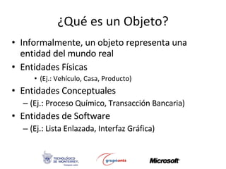 ¿Qué es un Objeto? Informalmente, un objeto representa una entidad del mundo real Entidades Físicas  (Ej.:  Vehículo, Casa, Producto ) Entidades Conceptuales  (Ej.: Proceso Químico,  Transacción Bancaria ) Entidades de Software  (Ej.: Lista Enlazada,  Interfaz Gráfica ) 