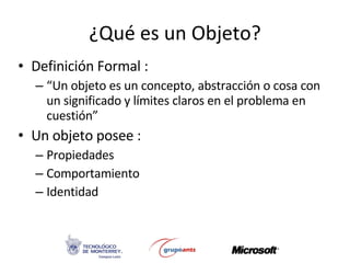 ¿Qué es un Objeto? Definición Formal : “ Un objeto es un concepto, abstracción o cosa con un significado y límites claros en el problema en cuestión”  Un objeto posee : Propiedades Comportamiento Identidad 