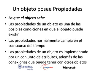 Un objeto posee Propiedades Lo que el objeto sabe Las propiedades de un objeto es una de las posibles condiciones en que el objeto puede existir Las propiedades normalmente cambia en el transcurso del tiempo Las propiedades de un objeto es implementado por un conjunto de atributos, además de las conexiones que puede tener con otros objetos 