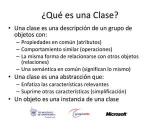 ¿Qué es una Clase? Una clase es una descripción de un grupo de objetos con:  Propiedades en común (atributos) Comportamiento similar (operaciones) La misma forma de relacionarse con otros objetos (relaciones) Una semántica en común (significan lo mismo) Una clase es una abstracción que: Enfatiza las características relevantes Suprime otras características (simplificación) Un objeto es una instancia de una clase 