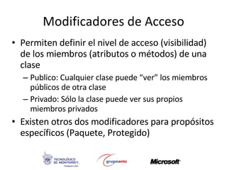 Modificadores de Acceso Permiten definir el nivel de acceso (visibilidad) de los miembros (atributos o métodos) de una clase Publico: Cualquier clase puede “ver” los miembros públicos de otra clase Privado: Sólo la clase puede ver sus propios miembros privados Existen otros dos modificadores para propósitos específicos (Paquete, Protegido) 