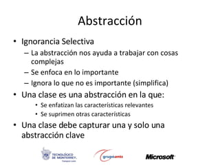 Abstracción Ignorancia Selectiva La abstracción nos ayuda a trabajar con cosas complejas Se enfoca en lo importante Ignora lo que no es importante (simplifica) Una clase es una abstracción en la que: Se enfatizan las características relevantes Se suprimen otras características Una clase debe capturar una y solo una abstracción clave 