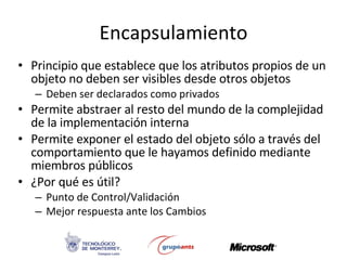 Encapsulamiento Principio que establece que los atributos propios de un objeto no deben ser visibles desde otros objetos Deben ser declarados como privados Permite abstraer al resto del mundo de la complejidad de la implementación interna Permite exponer el estado del objeto sólo a través del comportamiento que le hayamos definido mediante miembros públicos ¿Por qué es útil? Punto de Control/Validación Mejor respuesta ante los Cambios 