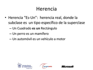 Herencia Herencia “Es-Un”:  herencia real, donde la subclase es  un tipo específico de la superclase Un Cuadrado  es un  Rectángulo Un perro es un mamífero Un automóvil es un vehículo a motor 