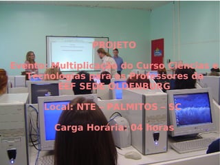 PROJETO Evento: Multiplicação do Curso Ciências e Tecnologias para os Professores da  EEF SEDE OLDENBURG Local: NTE – PALMITOS – SC  Carga Horária: 04 horas 