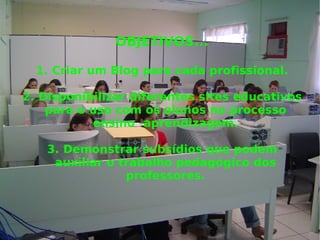 OBJETIVOS... 1. Criar um Blog para cada profissional. 2. Disponibilizar diferentes sites educativos para o uso com os alunos no processo ensino -aprendizagem. 3. Demonstrar subsídios que podem auxiliar o trabalho pedagógico dos professores. 