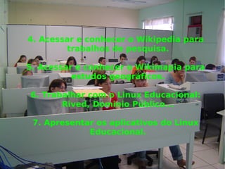 4. Acessar e conhecer o Wikipedia para trabalhos de pesquisa. 5. Acessar e conhecer o Wikimapia para estudos geográficos. 6. Trabalhar com o Linux Educacional: Rived, Dominio Público... 7. Apresentar os aplicativos do Linux Educacional. 