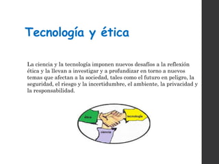 Tecnología y ética
La ciencia y la tecnología imponen nuevos desafíos a la reflexión
ética y la llevan a investigar y a profundizar en torno a nuevos
temas que afectan a la sociedad, tales como el futuro en peligro, la
seguridad, el riesgo y la incertidumbre, el ambiente, la privacidad y
la responsabilidad.
 